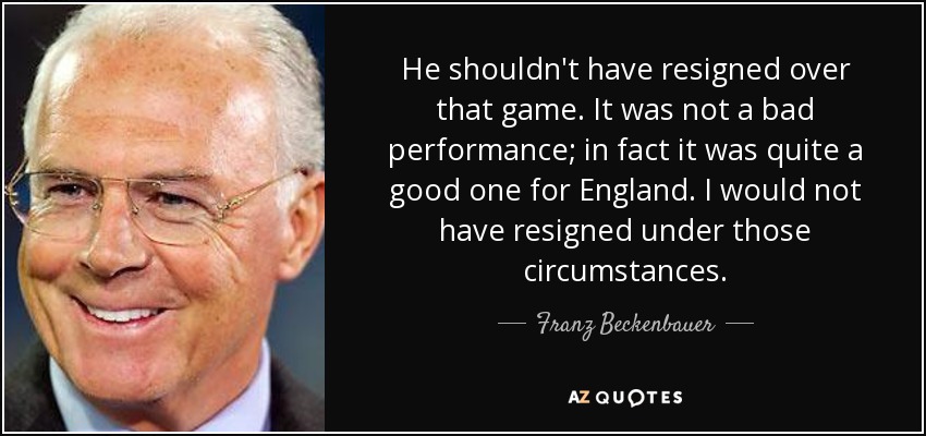 He shouldn't have resigned over that game. It was not a bad performance; in fact it was quite a good one for England. I would not have resigned under those circumstances. - Franz Beckenbauer