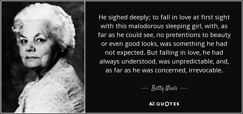 He sighed deeply; to fall in love at first sight with this malodorous sleeping girl, with, as far as he could see, no pretentions to beauty or even good looks, was something he had not expected. But falling in love, he had always understood, was unpredictable, and, as far as he was concerned, irrevocable. - Betty Neels