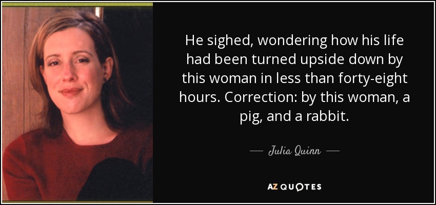 He sighed, wondering how his life had been turned upside down by this woman in less than forty-eight hours. Correction: by this woman, a pig, and a rabbit. - Julia Quinn