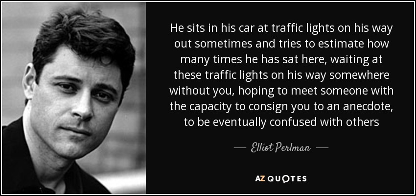 He sits in his car at traffic lights on his way out sometimes and tries to estimate how many times he has sat here, waiting at these traffic lights on his way somewhere without you, hoping to meet someone with the capacity to consign you to an anecdote, to be eventually confused with others - Elliot Perlman