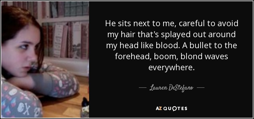 He sits next to me, careful to avoid my hair that's splayed out around my head like blood. A bullet to the forehead, boom, blond waves everywhere. - Lauren DeStefano