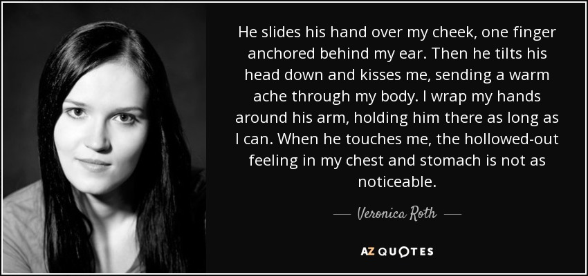 He slides his hand over my cheek, one finger anchored behind my ear. Then he tilts his head down and kisses me, sending a warm ache through my body. I wrap my hands around his arm, holding him there as long as I can. When he touches me, the hollowed-out feeling in my chest and stomach is not as noticeable. - Veronica Roth