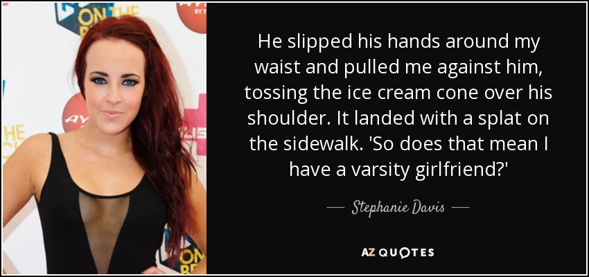 He slipped his hands around my waist and pulled me against him, tossing the ice cream cone over his shoulder. It landed with a splat on the sidewalk. 'So does that mean I have a varsity girlfriend?' - Stephanie Davis