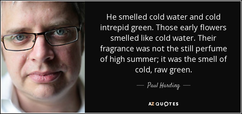 He smelled cold water and cold intrepid green. Those early flowers smelled like cold water. Their fragrance was not the still perfume of high summer; it was the smell of cold, raw green. - Paul Harding