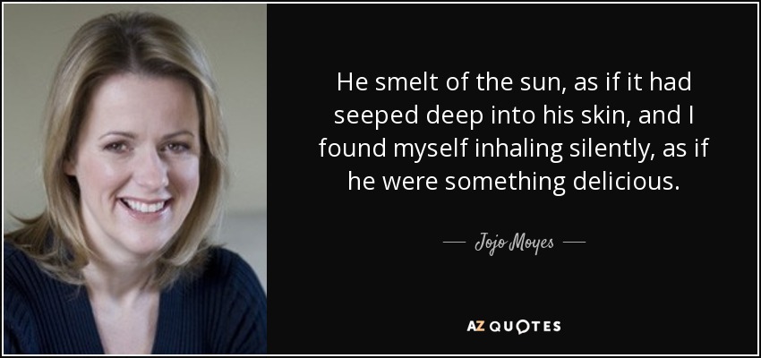 He smelt of the sun, as if it had seeped deep into his skin, and I found myself inhaling silently, as if he were something delicious. - Jojo Moyes