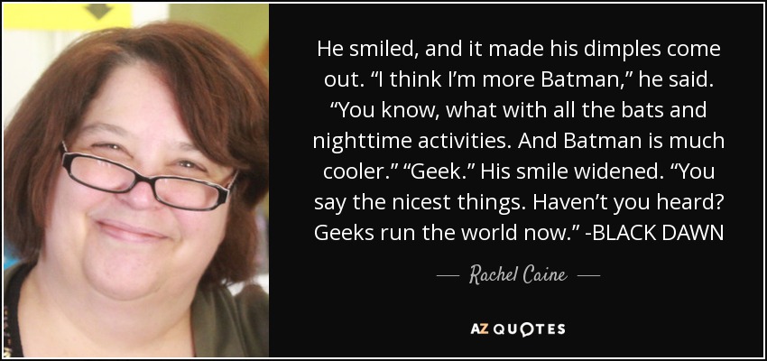 He smiled, and it made his dimples come out. “I think I’m more Batman,” he said. “You know, what with all the bats and nighttime activities. And Batman is much cooler.” “Geek.” His smile widened. “You say the nicest things. Haven’t you heard? Geeks run the world now.” -BLACK DAWN - Rachel Caine