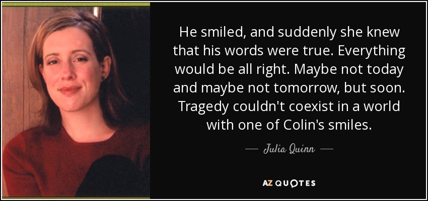 He smiled, and suddenly she knew that his words were true. Everything would be all right. Maybe not today and maybe not tomorrow, but soon. Tragedy couldn't coexist in a world with one of Colin's smiles. - Julia Quinn