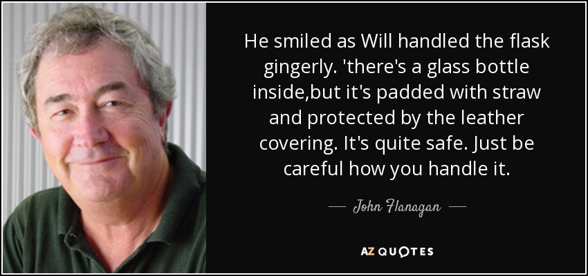 He smiled as Will handled the flask gingerly. 'there's a glass bottle inside,but it's padded with straw and protected by the leather covering. It's quite safe. Just be careful how you handle it. - John Flanagan