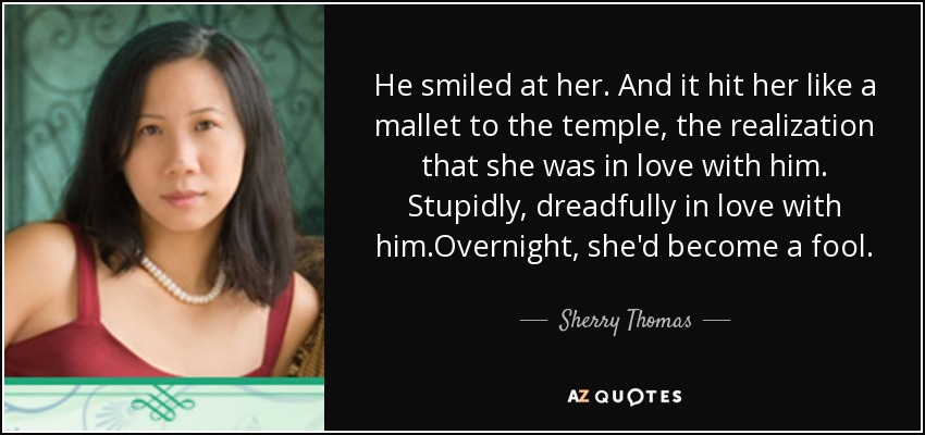 He smiled at her. And it hit her like a mallet to the temple, the realization that she was in love with him. Stupidly, dreadfully in love with him.Overnight, she'd become a fool. - Sherry Thomas