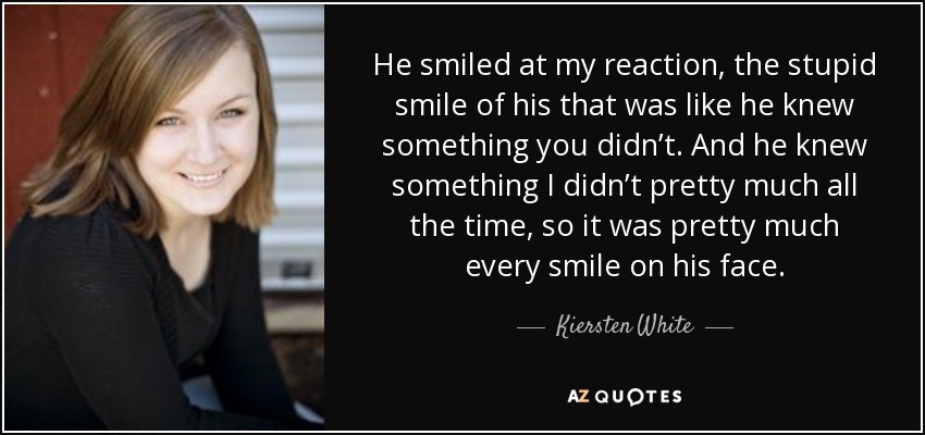 He smiled at my reaction, the stupid smile of his that was like he knew something you didn’t. And he knew something I didn’t pretty much all the time, so it was pretty much every smile on his face. - Kiersten White