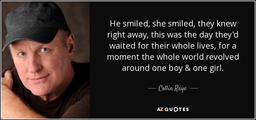 He smiled, she smiled, they knew right away, this was the day they'd waited for their whole lives, for a moment the whole world revolved around one boy & one girl. - Collin Raye