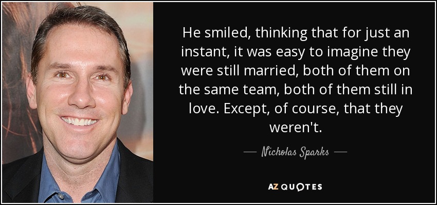 He smiled, thinking that for just an instant, it was easy to imagine they were still married, both of them on the same team, both of them still in love. Except, of course, that they weren't. - Nicholas Sparks