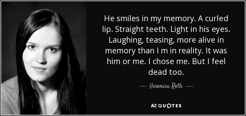 He smiles in my memory. A curled lip. Straight teeth. Light in his eyes. Laughing, teasing, more alive in memory than I m in reality. It was him or me. I chose me. But I feel dead too. - Veronica Roth