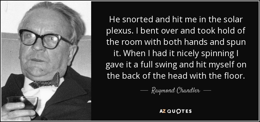 He snorted and hit me in the solar plexus. I bent over and took hold of the room with both hands and spun it. When I had it nicely spinning I gave it a full swing and hit myself on the back of the head with the floor. - Raymond Chandler