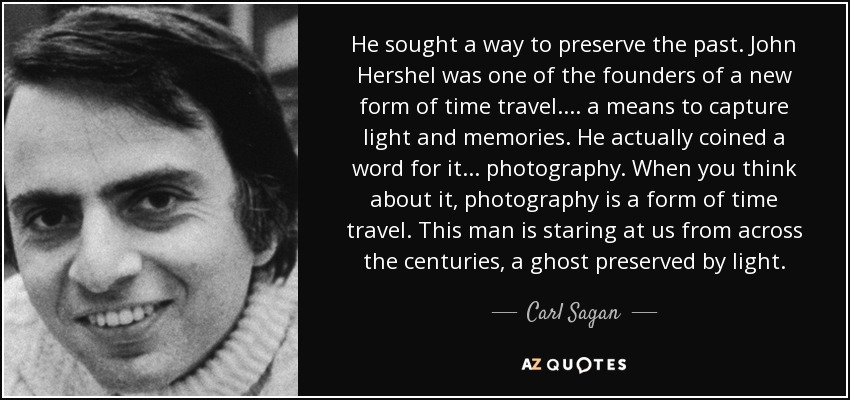 He sought a way to preserve the past. John Hershel was one of the founders of a new form of time travel.... a means to capture light and memories. He actually coined a word for it... photography. When you think about it, photography is a form of time travel. This man is staring at us from across the centuries, a ghost preserved by light. - Carl Sagan