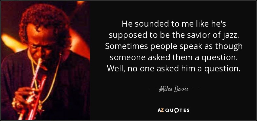 He sounded to me like he's supposed to be the savior of jazz. Sometimes people speak as though someone asked them a question. Well, no one asked him a question. - Miles Davis