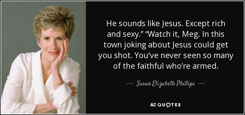 He sounds like Jesus. Except rich and sexy.” “Watch it, Meg. In this town joking about Jesus could get you shot. You’ve never seen so many of the faithful who’re armed. - Susan Elizabeth Phillips