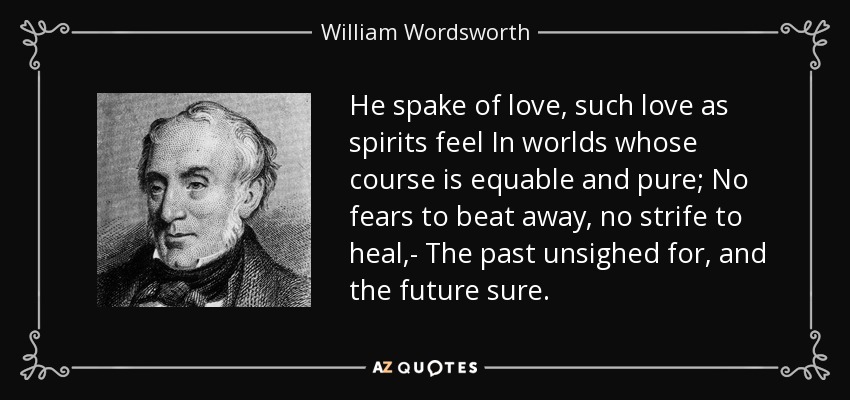 He spake of love, such love as spirits feel In worlds whose course is equable and pure; No fears to beat away, no strife to heal,- The past unsighed for, and the future sure. - William Wordsworth