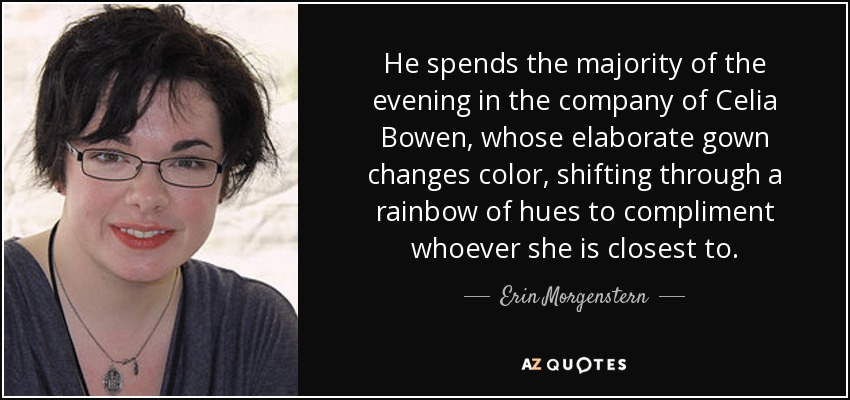 He spends the majority of the evening in the company of Celia Bowen, whose elaborate gown changes color, shifting through a rainbow of hues to compliment whoever she is closest to. - Erin Morgenstern