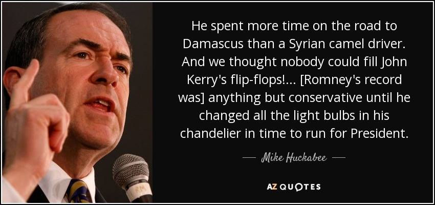 He spent more time on the road to Damascus than a Syrian camel driver. And we thought nobody could fill John Kerry's flip-flops! ... [Romney's record was] anything but conservative until he changed all the light bulbs in his chandelier in time to run for President. - Mike Huckabee