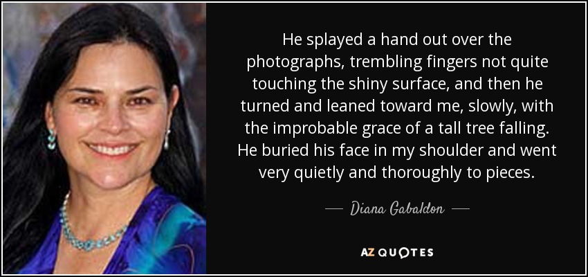 He splayed a hand out over the photographs, trembling fingers not quite touching the shiny surface, and then he turned and leaned toward me, slowly, with the improbable grace of a tall tree falling. He buried his face in my shoulder and went very quietly and thoroughly to pieces. - Diana Gabaldon