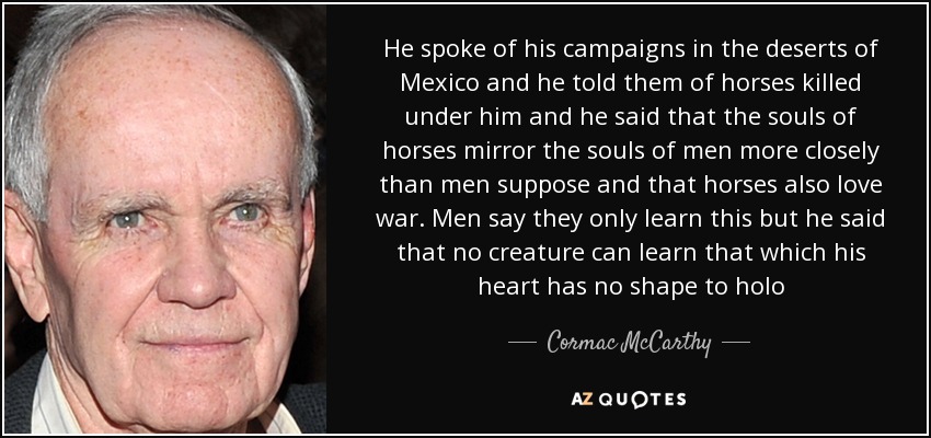 He spoke of his campaigns in the deserts of Mexico and he told them of horses killed under him and he said that the souls of horses mirror the souls of men more closely than men suppose and that horses also love war. Men say they only learn this but he said that no creature can learn that which his heart has no shape to holo - Cormac McCarthy