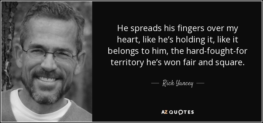 He spreads his fingers over my heart, like he’s holding it, like it belongs to him, the hard-fought-for territory he’s won fair and square. - Rick Yancey