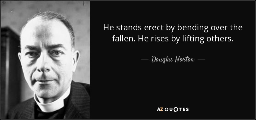 He stands erect by bending over the fallen. He rises by lifting others. - Douglas Horton