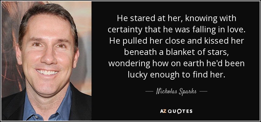 He stared at her, knowing with certainty that he was falling in love. He pulled her close and kissed her beneath a blanket of stars, wondering how on earth he'd been lucky enough to find her. - Nicholas Sparks