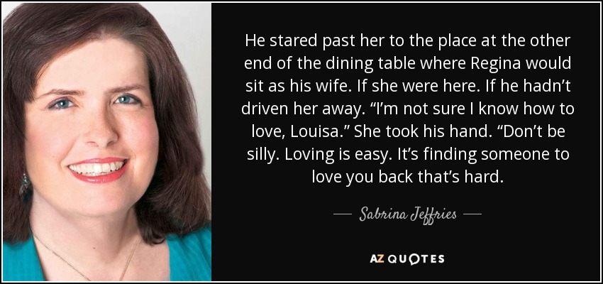 He stared past her to the place at the other end of the dining table where Regina would sit as his wife. If she were here. If he hadn’t driven her away. “I’m not sure I know how to love, Louisa.” She took his hand. “Don’t be silly. Loving is easy. It’s finding someone to love you back that’s hard. - Sabrina Jeffries