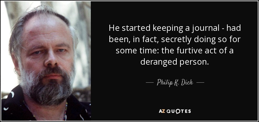He started keeping a journal - had been, in fact, secretly doing so for some time: the furtive act of a deranged person. - Philip K. Dick