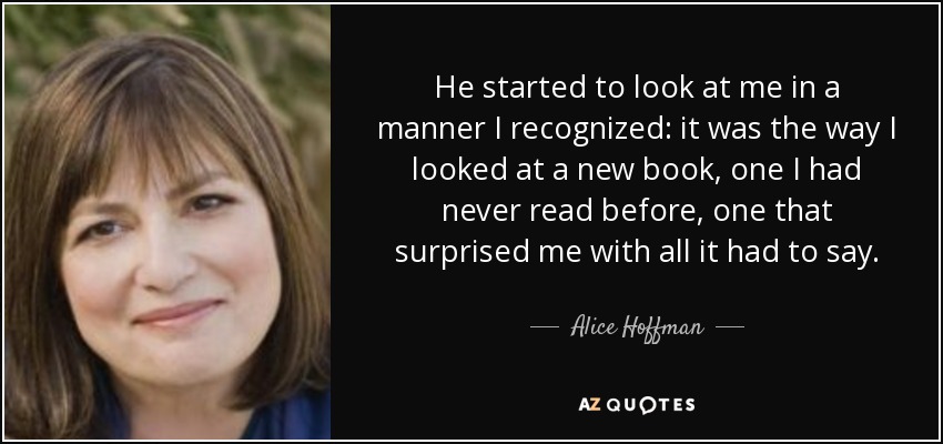 He started to look at me in a manner I recognized: it was the way I looked at a new book, one I had never read before, one that surprised me with all it had to say. - Alice Hoffman