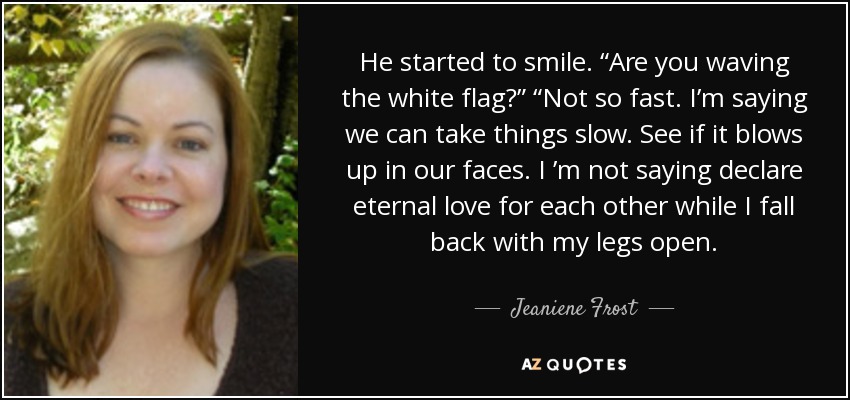 He started to smile. “Are you waving the white flag?” “Not so fast. I’m saying we can take things slow. See if it blows up in our faces. I ’m not saying declare eternal love for each other while I fall back with my legs open. - Jeaniene Frost