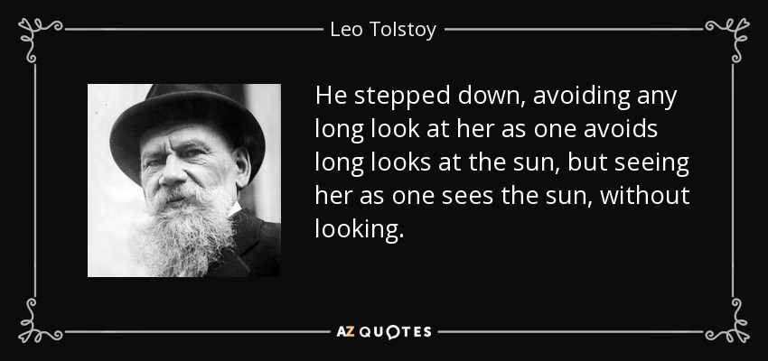 He stepped down, avoiding any long look at her as one avoids long looks at the sun, but seeing her as one sees the sun, without looking. - Leo Tolstoy