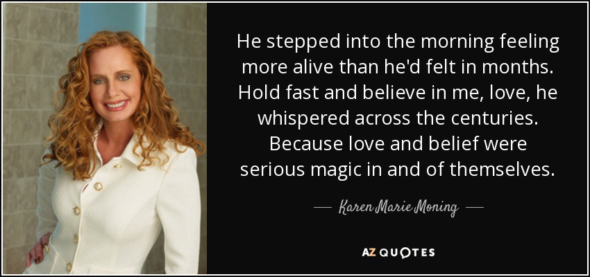 He stepped into the morning feeling more alive than he'd felt in months. Hold fast and believe in me, love, he whispered across the centuries. Because love and belief were serious magic in and of themselves. - Karen Marie Moning