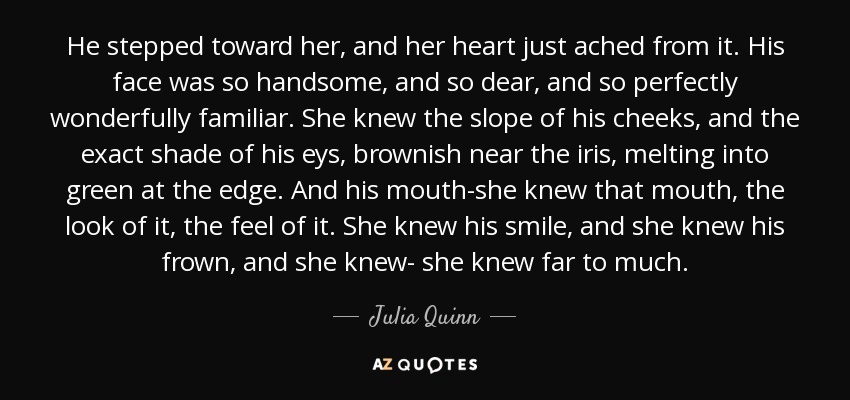 He stepped toward her, and her heart just ached from it. His face was so handsome, and so dear, and so perfectly wonderfully familiar. She knew the slope of his cheeks, and the exact shade of his eys, brownish near the iris, melting into green at the edge. And his mouth-she knew that mouth, the look of it, the feel of it. She knew his smile, and she knew his frown, and she knew- she knew far to much. - Julia Quinn