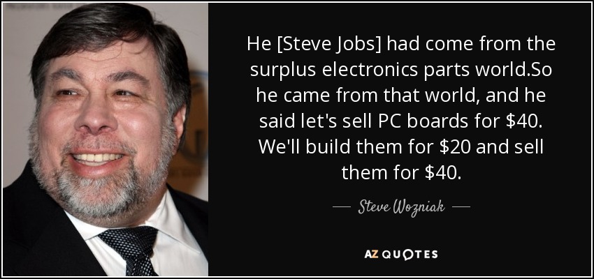 He [Steve Jobs] had come from the surplus electronics parts world.So he came from that world, and he said let's sell PC boards for $40. We'll build them for $20 and sell them for $40. - Steve Wozniak