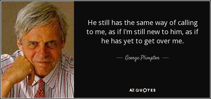 He still has the same way of calling to me, as if I'm still new to him, as if he has yet to get over me. - George Plimpton