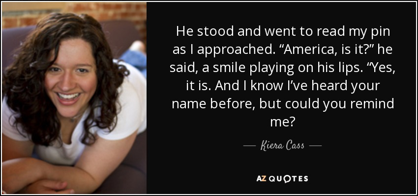 He stood and went to read my pin as I approached. “America, is it?” he said, a smile playing on his lips. “Yes, it is. And I know I’ve heard your name before, but could you remind me? - Kiera Cass