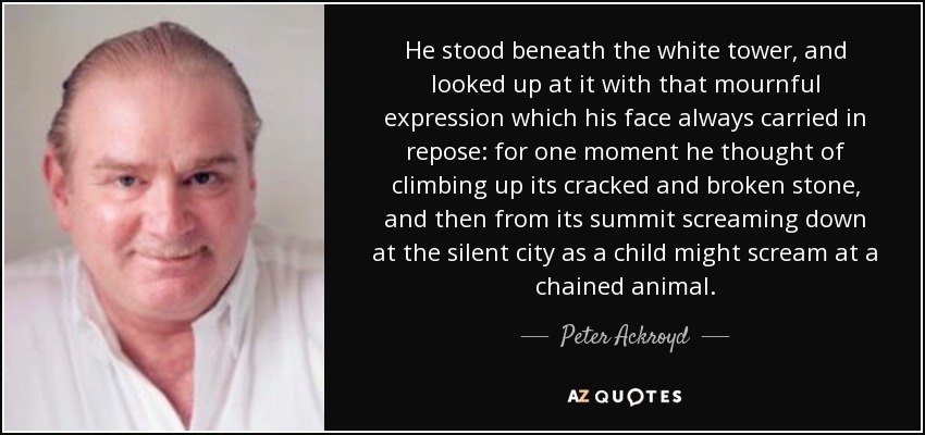 He stood beneath the white tower, and looked up at it with that mournful expression which his face always carried in repose: for one moment he thought of climbing up its cracked and broken stone, and then from its summit screaming down at the silent city as a child might scream at a chained animal. - Peter Ackroyd