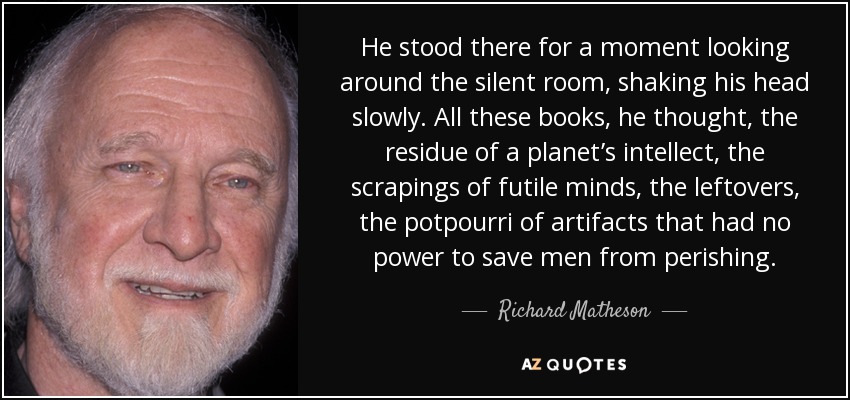 He stood there for a moment looking around the silent room, shaking his head slowly. All these books, he thought, the residue of a planet’s intellect, the scrapings of futile minds, the leftovers, the potpourri of artifacts that had no power to save men from perishing. - Richard Matheson