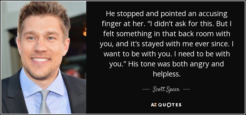 He stopped and pointed an accusing finger at her. “I didn’t ask for this. But I felt something in that back room with you, and it’s stayed with me ever since. I want to be with you. I need to be with you.” His tone was both angry and helpless. - Scott Speer