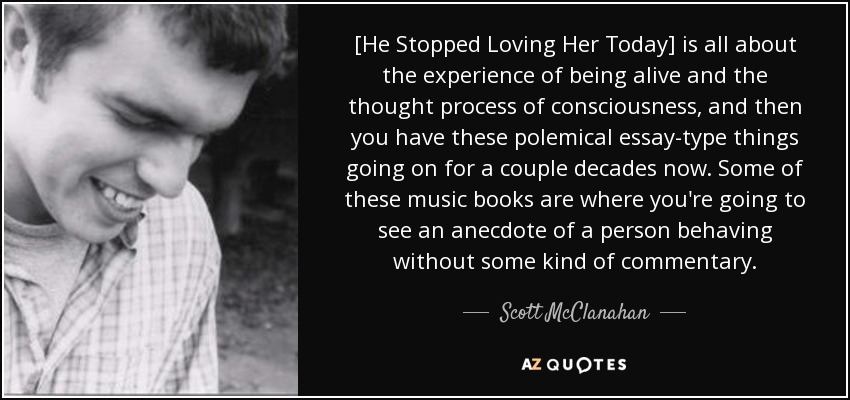 [He Stopped Loving Her Today] is all about the experience of being alive and the thought process of consciousness, and then you have these polemical essay-type things going on for a couple decades now. Some of these music books are where you're going to see an anecdote of a person behaving without some kind of commentary. - Scott McClanahan