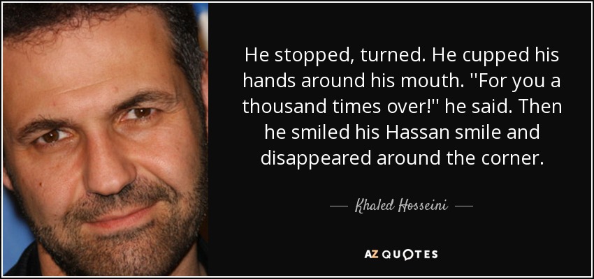 He stopped, turned. He cupped his hands around his mouth. ''For you a thousand times over!'' he said. Then he smiled his Hassan smile and disappeared around the corner. - Khaled Hosseini