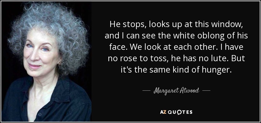 He stops, looks up at this window, and I can see the white oblong of his face. We look at each other. I have no rose to toss, he has no lute. But it's the same kind of hunger. - Margaret Atwood