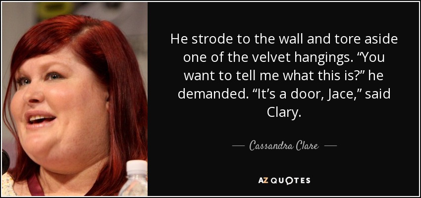 He strode to the wall and tore aside one of the velvet hangings. “You want to tell me what this is?” he demanded. “It’s a door, Jace,” said Clary. - Cassandra Clare