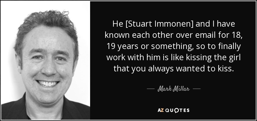 He [Stuart Immonen] and I have known each other over email for 18, 19 years or something, so to finally work with him is like kissing the girl that you always wanted to kiss. - Mark Millar