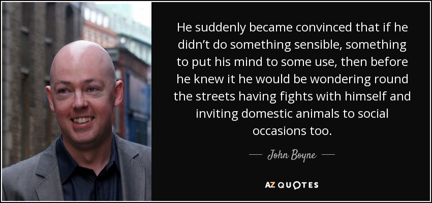 He suddenly became convinced that if he didn’t do something sensible, something to put his mind to some use, then before he knew it he would be wondering round the streets having fights with himself and inviting domestic animals to social occasions too. - John Boyne