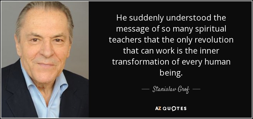 He suddenly understood the message of so many spiritual teachers that the only revolution that can work is the inner transformation of every human being. - Stanislav Grof