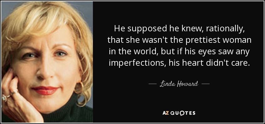 He supposed he knew, rationally, that she wasn't the prettiest woman in the world, but if his eyes saw any imperfections, his heart didn't care. - Linda Howard